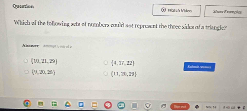 Question Watch Video Show Examples
Which of the following sets of numbers could not represent the three sides of a triangle?
Answer Attempt 1 out of 2
 10,21,29
 4,17,22
Suhmit Answer
 9,20,28
 11,20,29
Sagn Nox 24 8 4 US