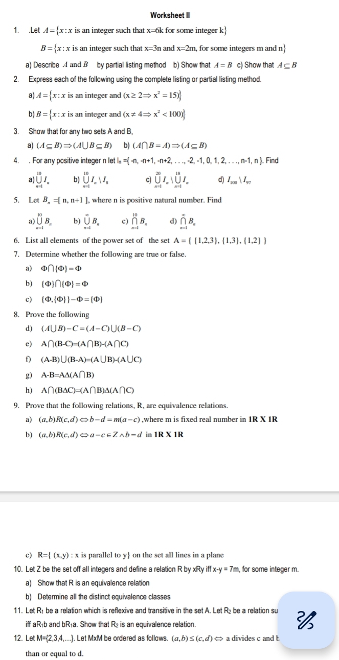 Worksheet II
1. .Let A= x: x is an integer such that x=6k for some integer k
B= x : x is an integer such that x=3n and x=2m, for some integers m and n
a) Describe 4 and B by partial listing method b) Show that A=B c) Show that A⊂eq B
2. Express each of the following using the complete listing or partial listing method.
a) A= x:x is an integer and (x≥ 2Rightarrow x^2=15)
b) B= x:x is an integer and (x!= 4Rightarrow x^2<100)
3. Show that for any two sets A and B,
a) (A⊂eq B)Rightarrow (A∪ B⊂eq B) b) (A∩ B=A)Rightarrow (A⊂eq B)
4. . For any positive integer n let = -n,-n+1,-n+2,...,-2,-1,0,1,2,...,n-1,n Find
a) ∪ _(n=1)^(10)I_n b) ∪ _(n=1)^(10)I_nparallel I_8 c) ∪ _(n=1)^(20)I_n|_(n=1)^(18)I_n d) I_100parallel I_97
5. Let B_n=[n,n+1] , where n is positive natural number. Find
a) ∪ _(n=1)^(10)B_n b) ∪ _(n=1)^(∈fty)B_n c) prodlimits _(n=1)^(10)B_n ∩ _(n=1)^(∈fty)B_n
6. List all elements of the power set of the set A=  1,2,3 , 1,3 , 1,2 
7. Determine whether the following are true or false.
a) Phi ∩  Phi  =Phi
b)  Phi  ∩  Phi  =Phi
c)  Phi , Phi   -Phi = Phi 
8. Prove the following
d) (A∪ B)-C=(A-C)∪ (B-C)
e) A∩ (B-C)=(A∩ B)-(A∩ C)
f) (A-B)∪ (B-A)=(A∪ B)-(A∪ C)
g) A-B=A△ (A∩ B)
h) A∩ (B△ C)=(A∩ B)△ (A∩ C)
9. Prove that the following relations, R, are equivalence relations.
a) (a,b)R(c,d)Leftrightarrow b-d=m(a-c) ,where m is fixed real number in 1R* 1R
b) (a,b)R(c,d) Leftrightarrow a-c∈ Zwedge b=d 1R* 1R
c) R= (x,y):x is parallel to y on the set all lines in a plane
10. Let Z be the set off all integers and define a relation R by xRy iff x-y=7m , for some integer m.
a) Show that R is an equivalence relation
b) Determine all the distinct equivalence classes
11. Let R₁ be a relation which is reflexive and transitive in the set A. Let R₂ be a relation su 
iff aR₁b and bR₁a. Show that R₂ is an equivalence relation.
12. Let M= 2,3,4, ,…. Let MxM be ordered as follows. (a,b)≤ (c,d)Leftrightarrow a divides c and b
than or equal to d.