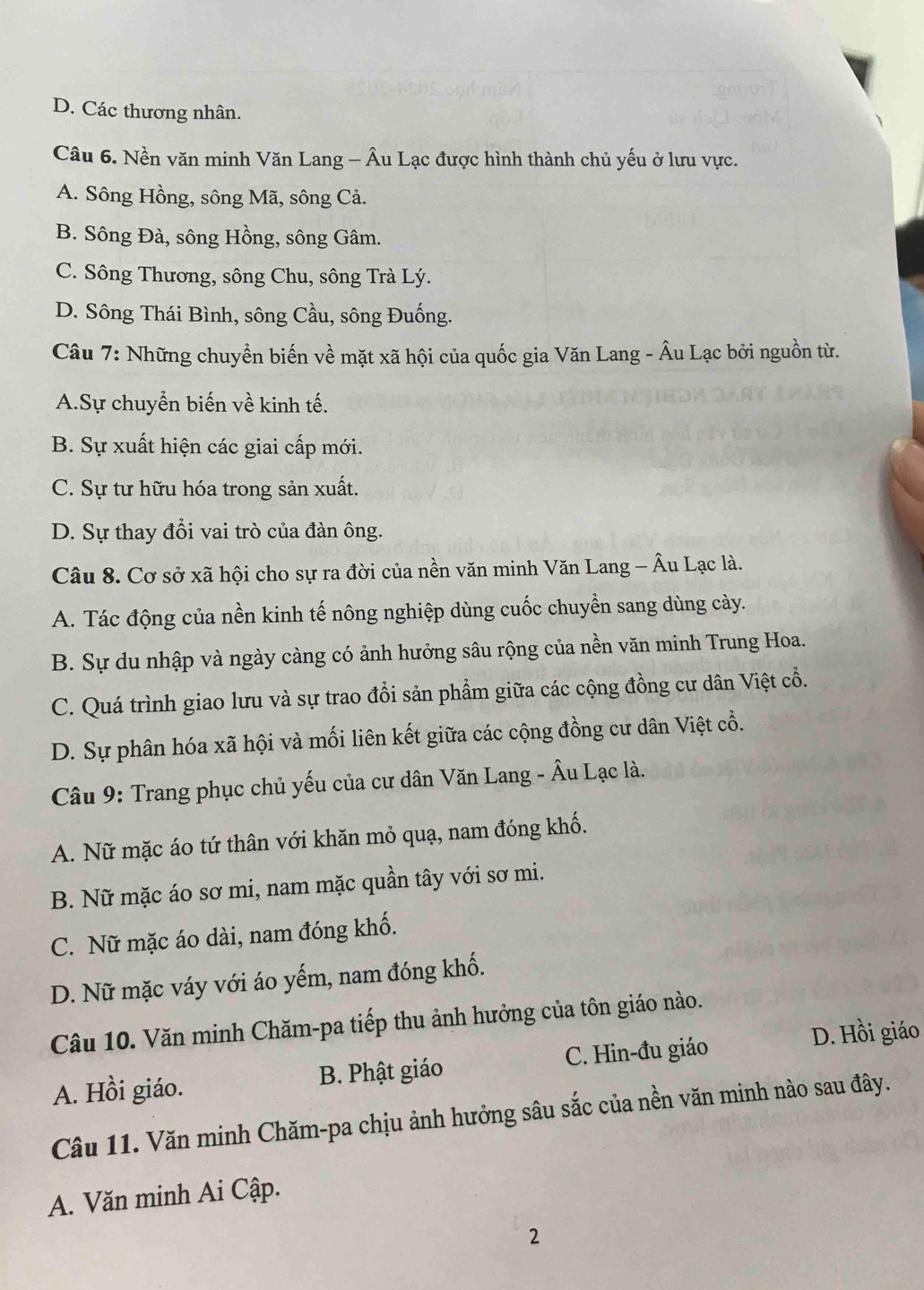 D. Các thương nhân.
Câu 6. Nền văn minh Văn Lang - Âu Lạc được hình thành chủ yếu ở lưu vực.
A. Sông Hồng, sông Mã, sông Cả.
B. Sông Đà, sông Hồng, sông Gâm.
C. Sông Thương, sông Chu, sông Trà Lý.
D. Sông Thái Bình, sông Cầu, sông Đuống.
Câu 7: Những chuyển biến về mặt xã hội của quốc gia Văn Lang - Âu Lạc bởi nguồn từ.
A.Sự chuyển biến về kinh tế.
B. Sự xuất hiện các giai cấp mới.
C. Sự tư hữu hóa trong sản xuất.
D. Sự thay đổi vai trò của đàn ông.
Câu 8. Cơ sở xã hội cho sự ra đời của nền văn minh Văn Lang - Âu Lạc là.
A. Tác động của nền kinh tế nông nghiệp dùng cuốc chuyển sang dùng cày.
B. Sự du nhập và ngày càng có ảnh hưởng sâu rộng của nền văn minh Trung Hoa.
C. Quá trình giao lưu và sự trao đổi sản phẩm giữa các cộng đồng cư dân Việt cổ.
D. Sự phân hóa xã hội và mối liên kết giữa các cộng đồng cư dân Việt cổ.
Câu 9: Trang phục chủ yếu của cư dân Văn Lang - Âu Lạc là.
A. Nữ mặc áo tứ thân với khăn mỏ quạ, nam đóng khố.
B. Nữ mặc áo sơ mi, nam mặc quần tây với sơ mi.
C. Nữ mặc áo dài, nam đóng khố.
D. Nữ mặc váy với áo yếm, nam đóng khố.
Câu 10. Văn minh Chăm-pa tiếp thu ảnh hưởng của tôn giáo nào.
D. Hồi giáo
A. Hồi giáo. B. Phật giáo C. Hin-đu giáo
Câu 11. Văn minh Chăm-pa chịu ảnh hưởng sâu sắc của nền văn minh nào sau đây.
A. Văn minh Ai Cập.
2