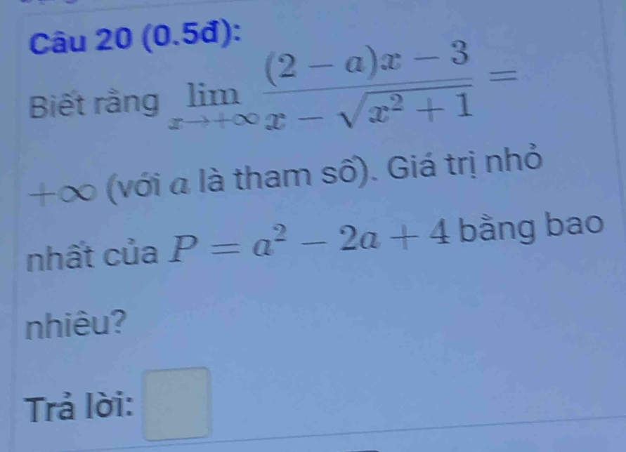 (0.5đ): 
Biết rằng limlimits _xto +∈fty  ((2-a)x-3)/x-sqrt(x^2+1) =
+∞ (với a là tham số). Giá trị nhỏ 
nhất của P=a^2-2a+4 bằng bao 
nhiêu? 
Trả lời: □