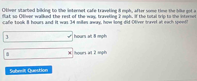 Oliver started biking to the internet cafe traveling 8 mph, after some time the bike got a
flat so Oliver walked the rest of the way, traveling 2 mph. If the total trip to the internet
cafe took 8 hours and it was 34 miles away, how long did Oliver travel at each speed?
3 hours at 8 mph
8
hours at 2 mph
Submit Question