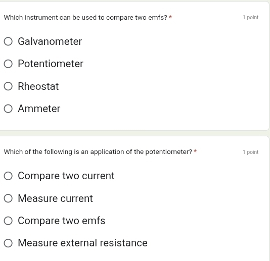 Which instrument can be used to compare two emfs? * 1 point
Galvanometer
Potentiometer
Rheostat
Ammeter
Which of the following is an application of the potentiometer? * 1 point
Compare two current
Measure current
Compare two emfs
Measure external resistance