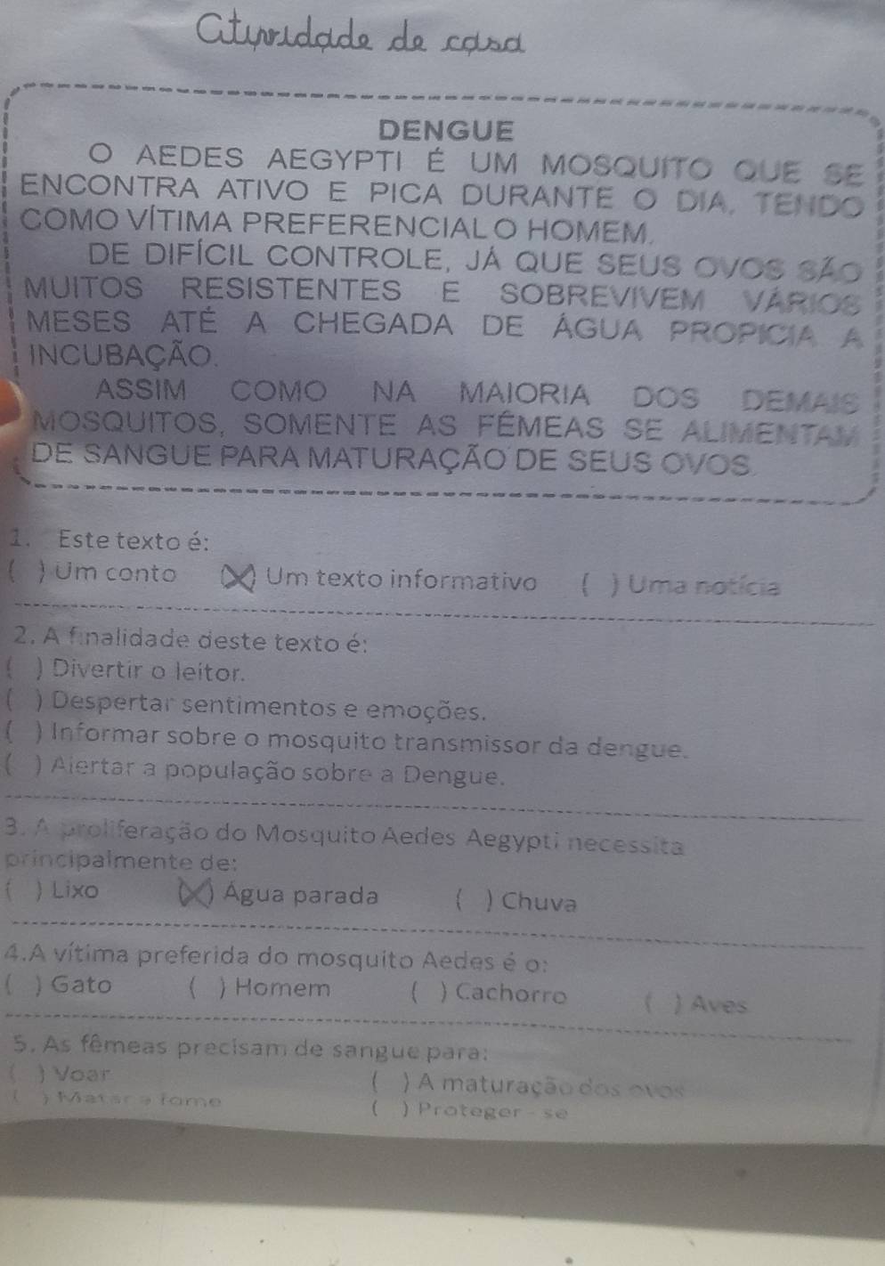 DENGUE
O aedes aegypti é um mosquito que se
ENcONTRa ativO E pIca duranTE O DIA, tENDO
COMO VÍTIMA PREFERENCIAL O HOMEM.
de difícil controle, já que seus ovos são
MUITOS RESISTENTES E SOBREVIVEM VÁRIOS
Meses até a Chegada de Água propicia a
incUBação.
ASSIM COMO NA MAIORIA DOS DEMAIS
MosqUitos, sOmente as fémeas se alIMentay
de sangue para maturaçÃo dE SeuS OVoS.
1. Este texto é:
) Um conto (×) Um texto informativo  ) Uma notícia
2. A finalidade deste texto é:
 ) Divertir o leitor.
 ) Despertar sentimentos e emoções.
) Informar sobre o mosquito transmissor da dengue.
 ) Alertar a população sobre a Dengue.
3. A proliferação do Mosquito Aedes Aegypti necessita
príncipalmente de:
i ) Lixo ( ) Água parada  ) Chuva
4.A vítima preferida do mosquito Aedes é o:
) Gato  ) Homem  ) Cachorro  ) Aves
5. As fêmeas precisam de sangue para:

《 ) Voar ) A maturação dos ovos
) Matara fome ) Proteger - se
(