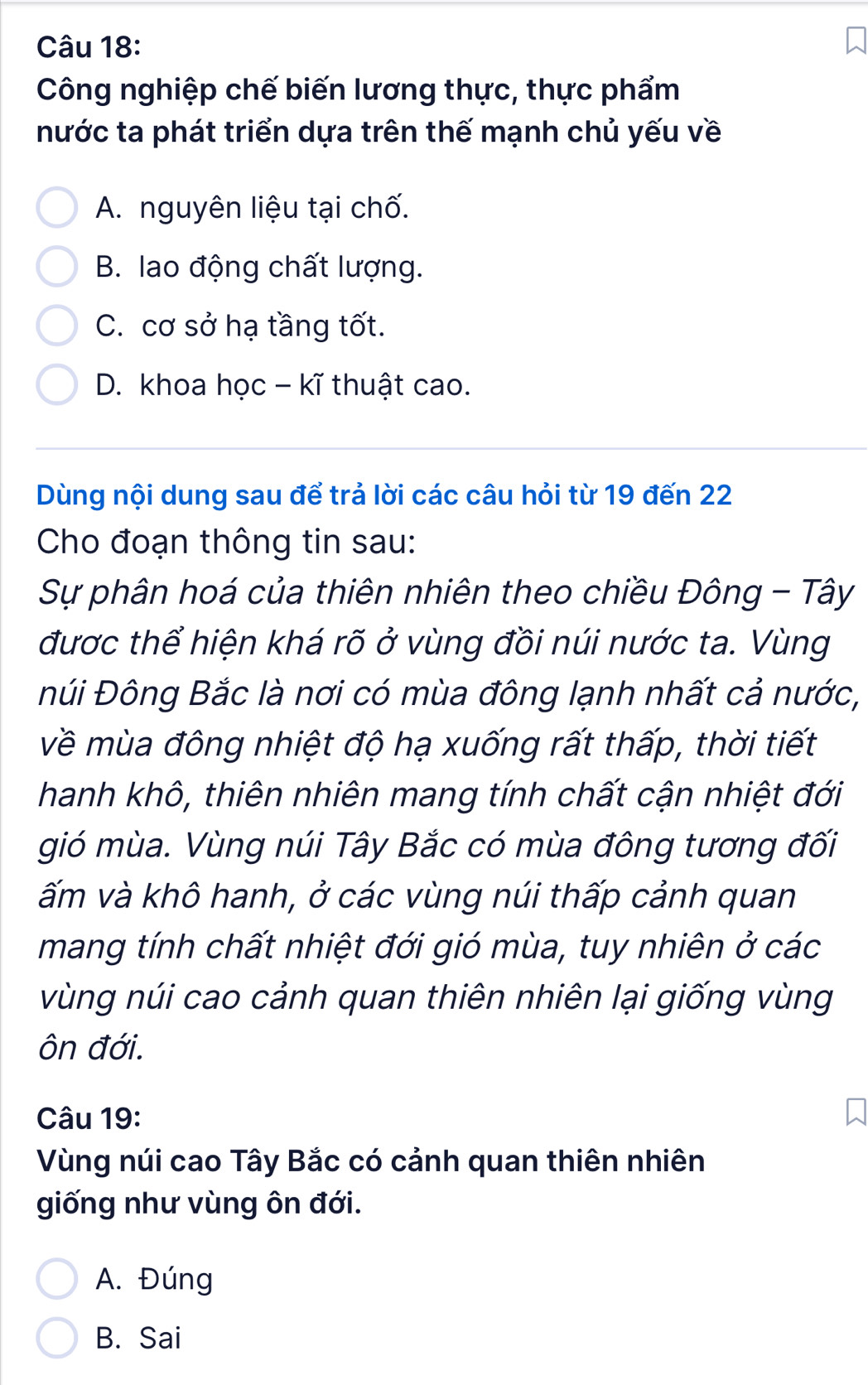 Công nghiệp chế biến lương thực, thực phẩm
nước ta phát triển dựa trên thế mạnh chủ yếu về
A. nguyên liệu tại chố.
B. lao động chất lượng.
C. cơ sở hạ tầng tốt.
D. khoa học - kĩ thuật cao.
Dùng nội dung sau để trả lời các câu hỏi từ 19 đến 22
Cho đoạn thông tin sau:
Sự phân hoá của thiên nhiên theo chiều Đông - Tây
được thể hiện khá rõ ở vùng đồi núi nước ta. Vùng
Đúi Đông Bắc là nơi có mùa đông lạnh nhất cả nước,
về mùa đông nhiệt độ hạ xuống rất thấp, thời tiết
hanh khô, thiên nhiên mang tính chất cận nhiệt đới
gió mùa. Vùng núi Tây Bắc có mùa đông tương đối
ấm và khô hanh, ở các vùng núi thấp cảnh quan
mang tính chất nhiệt đới gió mùa, tuy nhiên ở các
vùng núi cao cảnh quan thiên nhiên lại giống vùng
ôn đới.
Câu 19:
Vùng núi cao Tây Bắc có cảnh quan thiên nhiên
giống như vùng ôn đới.
A. Đúng
B. Sai