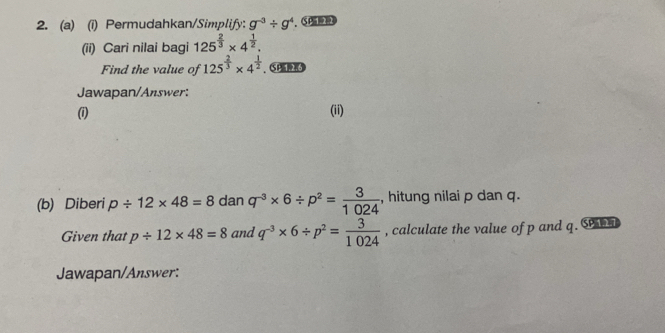 Permudahkan/Simplify: g^(-3)/ g^4
(ii) Cari nilai bagi 125^(frac 2)3* 4^(frac 1)2. 
Find the value of 125^(frac 2)3* 4^(frac 1)2. Se 
Jawapan/Answer: 
(1) (ii) 
(b) Diberi p/ 12* 48=8 dan q^(-3)* 6/ p^2= 3/1024  , hitung nilai p dan q. 
Given that p/ 12* 48=8 and q^(-3)* 6/ p^2= 3/1024  , calculate the value of p and q. S 
Jawapan/Answer: