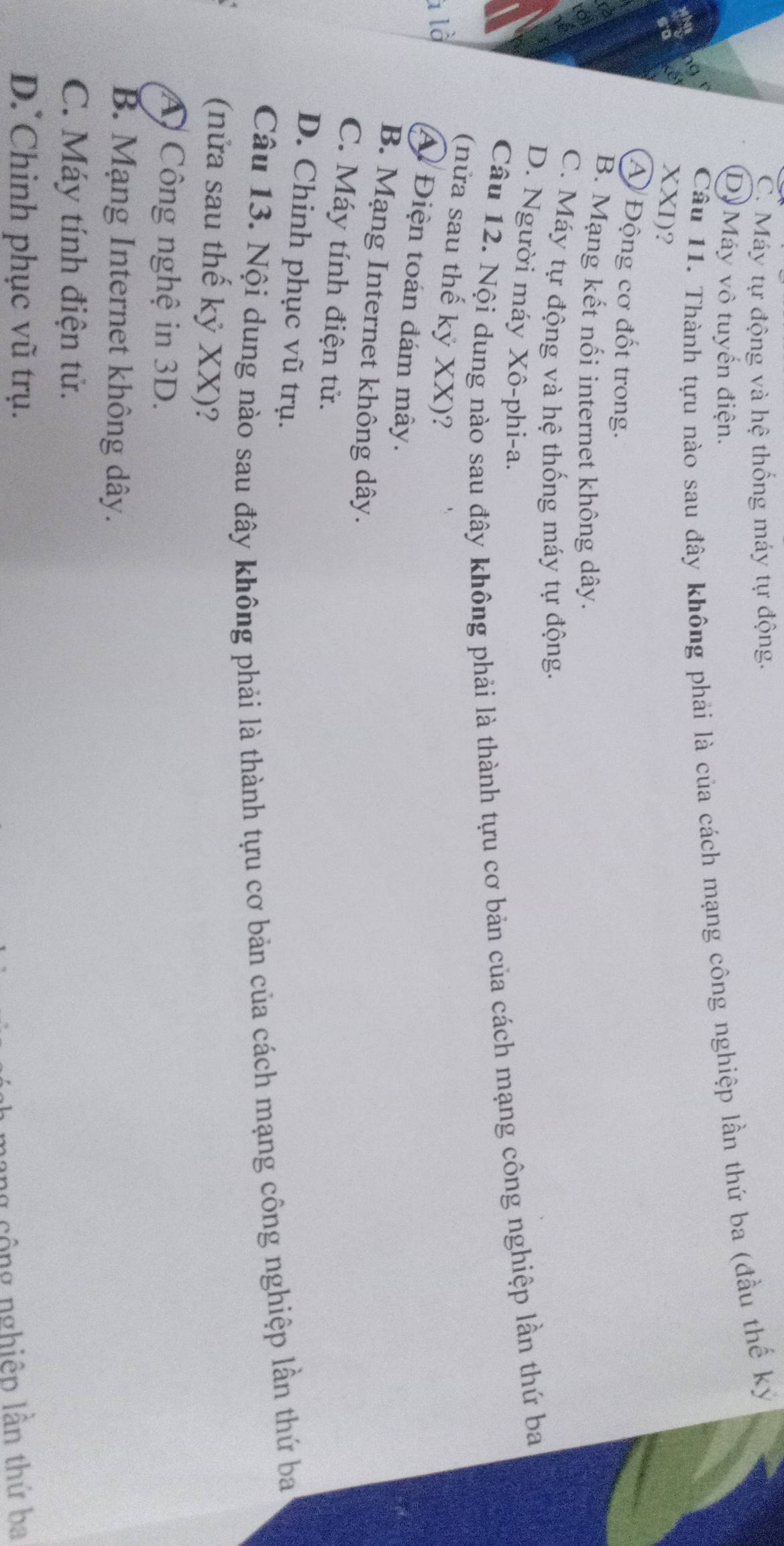 C. Máy tự động và hệ thống máy tự động.
D Máy vô tuyến điện.
Cầu 11. Thành tựu nào sau đây không phải là của cách mạng công nghiệp lần thứ ba (đầu thế ký
XXI)?
A Động cơ đốt trong.
B. Mạng kết nổi internet không dây.
C. Máy tự động và hệ thống máy tự động.
D. Người máy Xô-phi-a.
Câu 12. Nội dung nào sau đây không phải là thành tựu cơ bản của cách mạng công nghiệp lần thứ ba
(nửa sau thế kỷ XX)?
là
A Điện toán đám mây.
B. Mạng Internet không dây.
C. Máy tính điện tử.
D. Chinh phục vũ trụ.
Câu 13. Nội dung nào sau đây không phải là thành tựu cơ bản của cách mạng công nghiệp lần thứ ba
(nửa sau thế kỷ XX)?
A Công nghệ in 3D.
B. Mạng Internet không dây.
C. Máy tính điện tử.
D. Chinh phục vũ trụ.
ng cộng nghiệp lần thứ ba