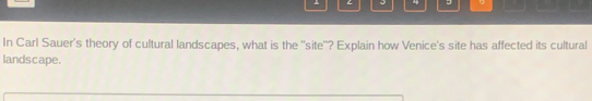 4 - 。 
In Carl Sauer's theory of cultural landscapes, what is the ''site''? Explain how Venice's site has affected its cultural 
landscape.
