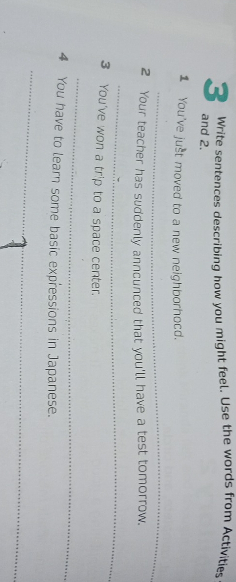 Write sentences describing how you might feel. Use the words from Activities 
3 and 2. 
1 You've just moved to a new neighborhood. 
_ 
2 Your teacher has suddenly announced that you'll have a test tomorrow. 
_ 
3 You've won a trip to a space center. 
_ 
4 You have to learn some basic expressions in Japanese. 
_