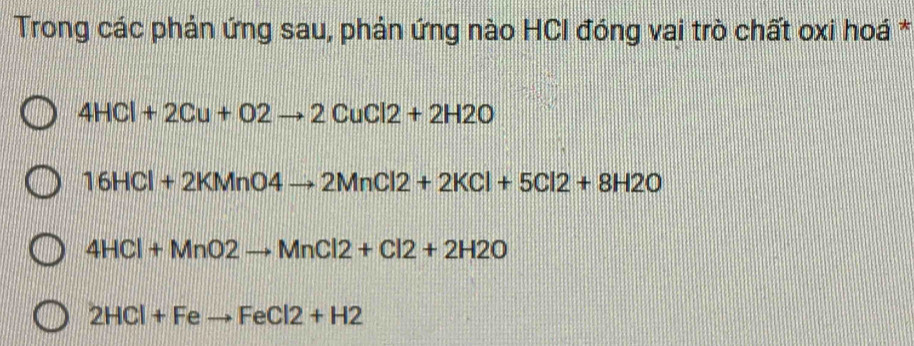 Trong các phản ứng sau, phản ứng nào HCI đóng vai trò chất oxi hoá *
4HCl+2Cu+O2to 2CuCl2+2H2O
16HCl+2KMnO4to 2MnCl2+2KCl+5Cl2+8H2O
4HCl+MnO2to MnCl2+Cl2+2H2O
2HCl+Feto FeCl2+H2