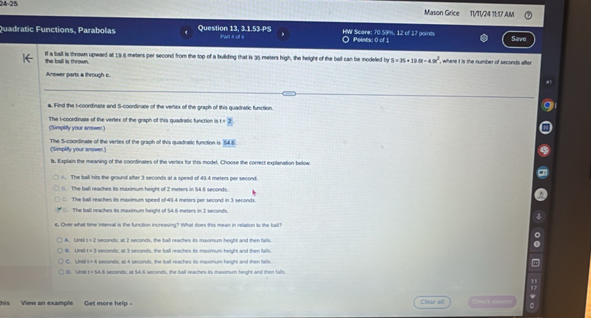 24-25 Mason Grice 11/11/24 11:17 AM
Quadratic Functions, Parabolas Question 13. 3.1.53-PS HW Score: 70.59%, 12 of 17 points
Part 4 of 4 Points: 0 of 1 Save
If a ball is thrown upward at 19.6 meters per second from the top of a building that is 35 meters high, the height of the ball can be modeled by S=35+19.6t-4.9t^2 , where t is the number of seconds after
the ball is thrown.
Answer parts a through c.
a. Find the t -coordinate and S -coordinate of the vertex of the graph of this quadratic function.
The t -coordinate of the vertex of the graph of this quadratic function is t=2
(Simplify your answer.)
The S -coordinate of the vertex of the graph of this quadratic function is 54.6
(Simplify your answer.)
b. Explain the meaning of the coordinates of the vertex for this model. Choose the correct explanation below.
The ball hits the ground after 3 seconds at a speed of 49.4 meters per second.
□. The ball reaches its maximum height of 2 meters in 54.6 seconds.
C. The ball reaches its maximum speed of 49.4 meters per second in 3 seconds.
○. The ball reaches its maximum height of 54.6 meters in 2 seconds.
c. Over what time interval is the function increasing? What does this mean in relation to the ball?
A. Unsl t=2 seconds; at 2 seconds, the ball reaches its maximum height and then falls.
B. Unci t=3 seconds; at 3 seconds, the ball reaches its maximum height and then falls
C. Ural t=4 seconds; at 4 seconds, the ball reaches its maximum height and then falls
D Urc t=54.6 seconds; at 54.6 seconds, the ball reaches its maximum height and then falls.
his View an example Get more help - Clear all Ceccas 。