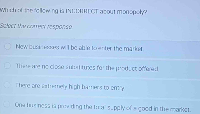 Which of the following is INCORRECT about monopoly?
Select the correct response:
New businesses will be able to enter the market.
There are no close substitutes for the product offered.
There are extremely high barriers to entry
One business is providing the total supply of a good in the market.