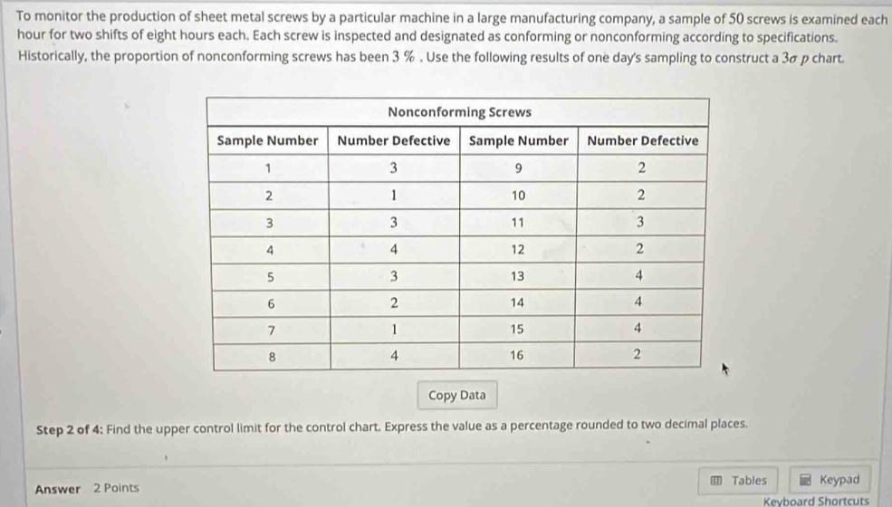 To monitor the production of sheet metal screws by a particular machine in a large manufacturing company, a sample of 50 screws is examined each
hour for two shifts of eight hours each. Each screw is inspected and designated as conforming or nonconforming according to specifications. 
Historically, the proportion of nonconforming screws has been 3 %. Use the following results of one day 's sampling to construct a 3σ p chart. 
Copy Data 
Step 2 of 4: Find the upper control limit for the control chart. Express the value as a percentage rounded to two decimal places. 
Answer 2 Points Tables Keypad 
Keyboard Shortcuts