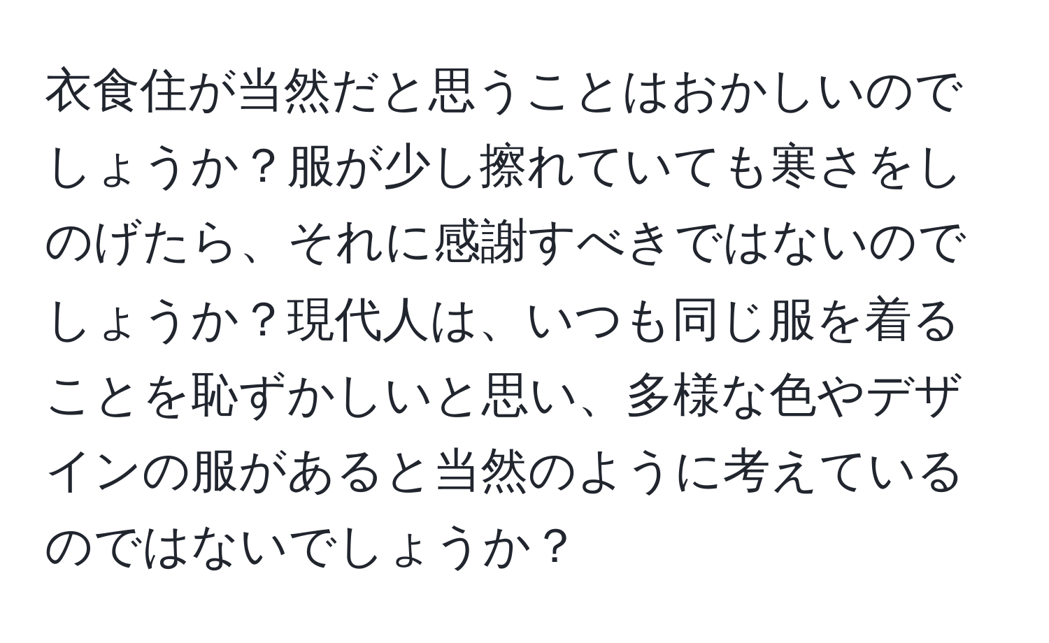 衣食住が当然だと思うことはおかしいのでしょうか？服が少し擦れていても寒さをしのげたら、それに感謝すべきではないのでしょうか？現代人は、いつも同じ服を着ることを恥ずかしいと思い、多様な色やデザインの服があると当然のように考えているのではないでしょうか？