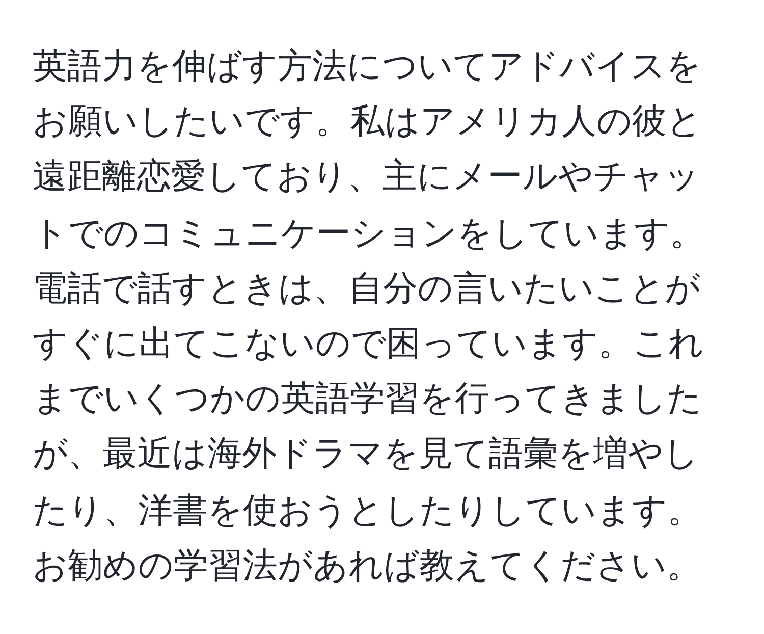 英語力を伸ばす方法についてアドバイスをお願いしたいです。私はアメリカ人の彼と遠距離恋愛しており、主にメールやチャットでのコミュニケーションをしています。電話で話すときは、自分の言いたいことがすぐに出てこないので困っています。これまでいくつかの英語学習を行ってきましたが、最近は海外ドラマを見て語彙を増やしたり、洋書を使おうとしたりしています。お勧めの学習法があれば教えてください。