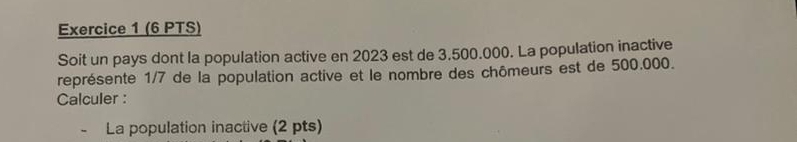 Soit un pays dont la population active en 2023 est de 3.500.000. La population inactive 
représente 1/7 de la population active et le nombre des chômeurs est de 500.000. 
Calculer : 
La population inactive (2 pts)