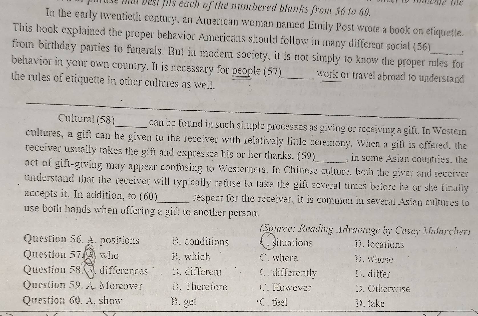 use mil best hits each of the numbered blanks from 56 to 60.
In the early twentieth century, an American woman named Emily Post wrote a book on etiquette.
This book explained the proper behavior Americans should follow in many different social (56)
from birthday parties to funerals. But in modern society, it is not simply to know the proper rules for
behavior in your own country. It is necessary for people (57)_ work or travel abroad to understand 
the rules of etiquette in other cultures as well.
Cultural (58)_ can be found in such simple processes as giving or receiving a gift. In Western
cultures, a gift can be given to the receiver with relatively little ceremony. When a gift is offered. the
receiver usually takes the gift and expresses his or her thanks. (59) in some Asian countries, the
act of gift-giving may appear confusing to Westerners. In Chinese culture, both the giver and receiver
understand that the receiver will typically refuse to take the gift several times before he or she finally 
accepts it. In addition, to (60)_ respect for the receiver, it is common in several Asian cultures to
use both hands when offering a gift to another person.
(Source: Reading Advantage by Casey Malarcher)
Question 56. A. positions B. conditions D. locations
situations
Question 57. who B. which C where D. whose
Question 58. differences B. different C. differently C. differ
Question 59. A. Moreover B.Therefore C However D. Otherwise
Question 60. A. show B. get C . feel D. take