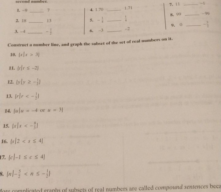 second number. 
7. 11 _ -1
1. -9 _ 7 4. 1.70 _1. 71
8. 99 _ -99
2. 18 13 5. - 1/4  _  1/4 
3. -4 __ - 1/2  6. -3 _ -2 9. 0 _ - 3/2 
Construct a number line, and graph the subset of the set of real numbers on it. 
10.  x|x>3
11.  t|t≤ -2
12.  y|y≥ - 1/2 
13.  r|r<- 1/2 
14.  u|u=-4 or u=3
15.  x|x<- 8/3 
16.  s|2
17.  c|-1≤ c≤ 4
8.  n|- 5/2 
More complicated graphs of subsets of real numbers are called compound sentences beca