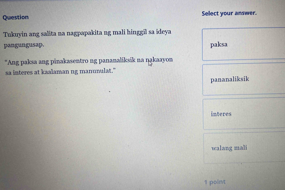 Select your answer.
Question
Tukuyin ang salita na nagpapakita ng mali hinggil sa ideya
pangungusap. paksa
“Ang paksa ang pinakasentro ng pananaliksik na nakaayon
sa interes at kaalaman ng manunulat.”
pananaliksik
interes
walang mali
1 point