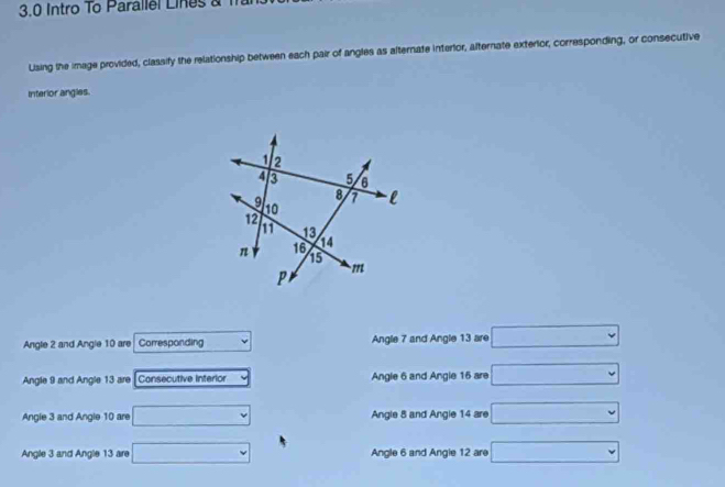 3.0 Intro To Parallel Lines a 1
Using the image provided, classify the relationship between each pair of angles as alternate interlor, alternate exterior, corresponding, or consecutive
Interior angles.
Angle 2 and Angle 10 are Corresponding Angle 7 and Angle 13 are □
Angle 9 and Angle 13 are Consecutive interior Angle 6 and Angle 16 are □
Angle 3 and Angle 10 are □ Angle 8 and Angle 14 are □
Angle 3 and Angle 13 are □ Angle 6 and Angle 12 are □