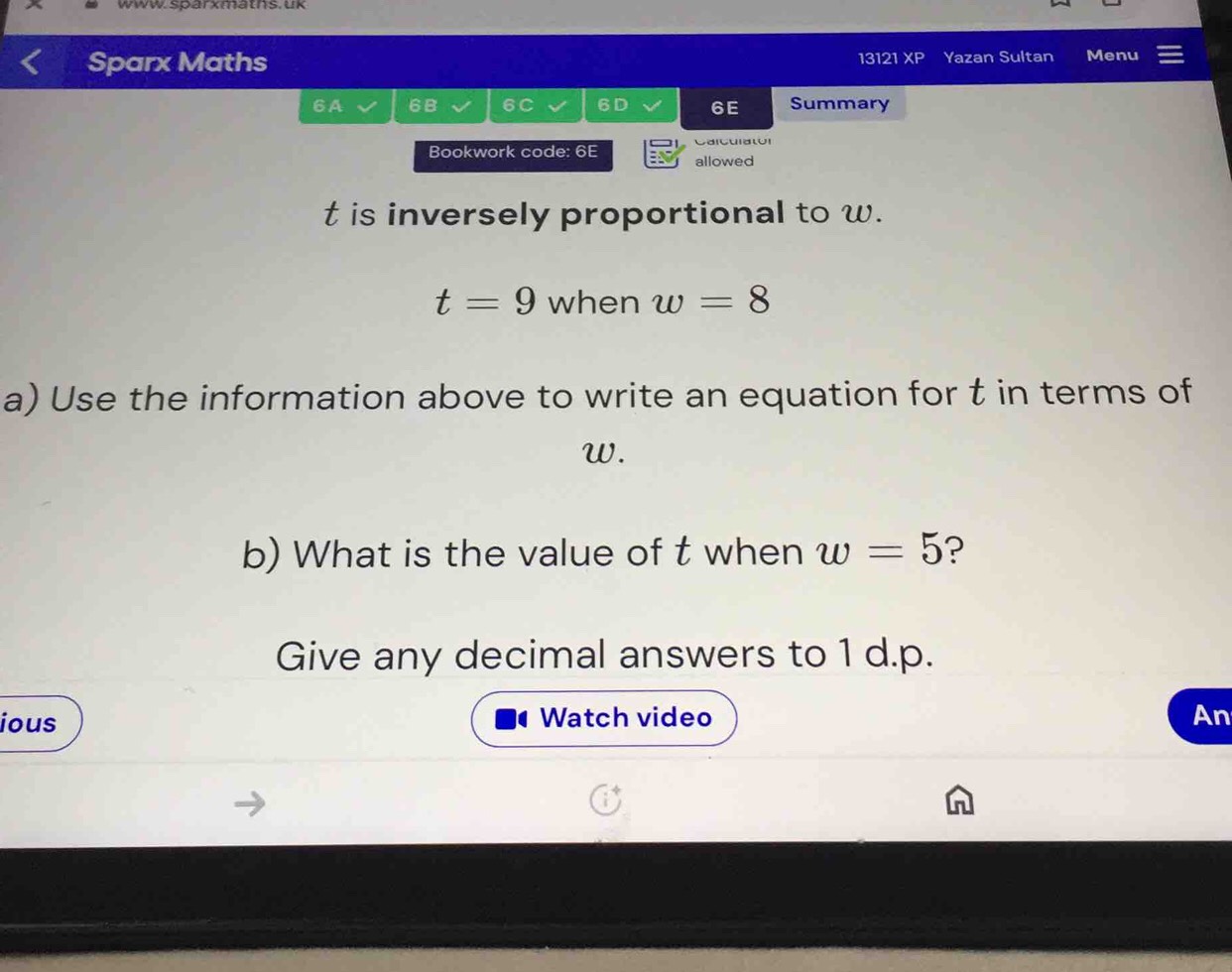 www. sparxmaths. uk 
Sparx Maths Yazan Sultan Menu 
13121 XP 
6A 6B 6C 6D 6E Summary 
Caicui a tor 
Bookwork code: 6E allowed
t is inversely proportional to w.
t=9 when w=8
a) Use the information above to write an equation for t in terms of
w. 
b) What is the value of t when w=5 ? 
Give any decimal answers to 1 d.p. 
ious Watch video An