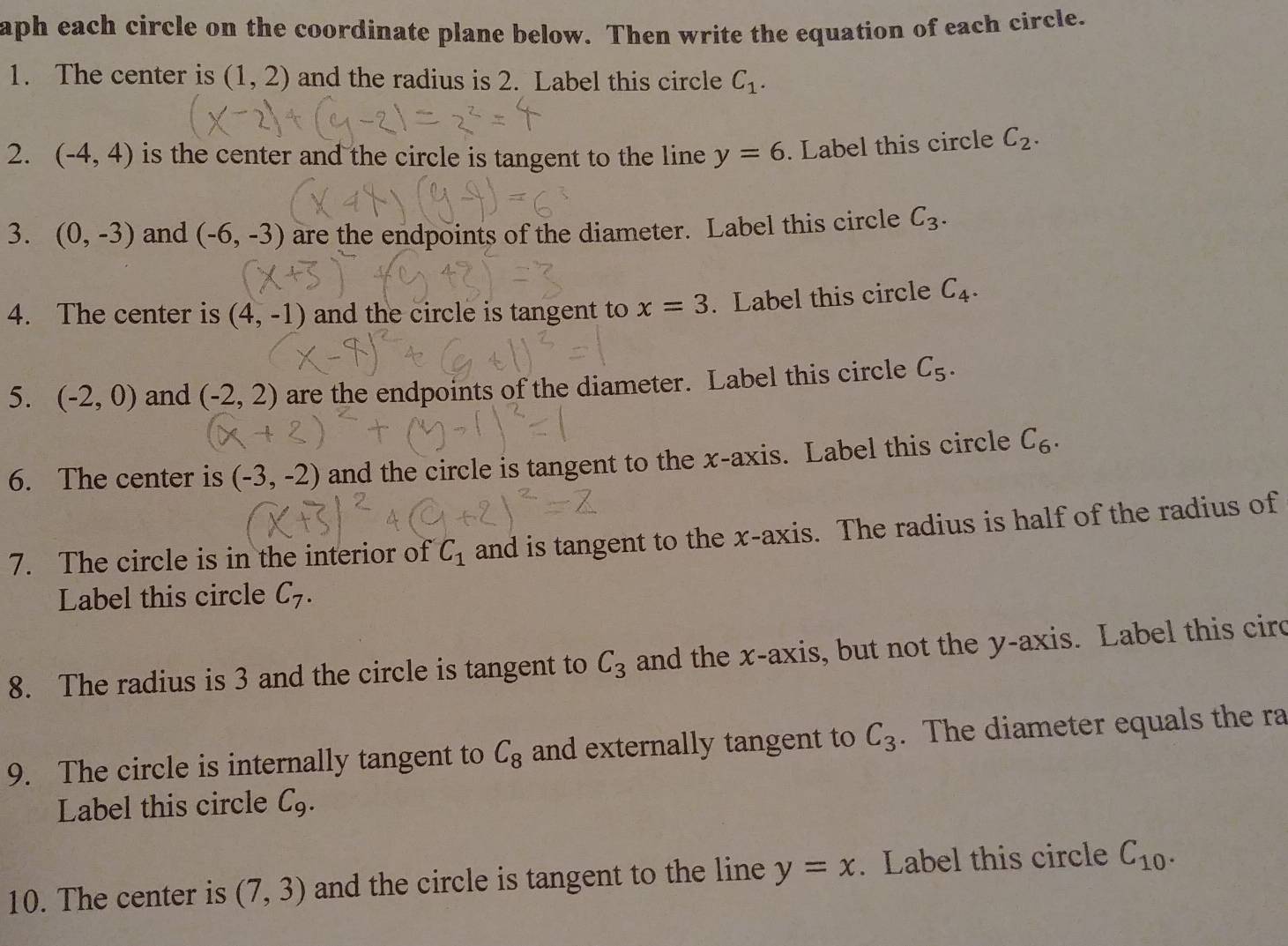 aph each circle on the coordinate plane below. Then write the equation of each circle. 
1. The center is (1,2) and the radius is 2. Label this circle C_1. 
2. (-4,4) is the center and the circle is tangent to the line y=6. Label this circle C_2. 
3. (0,-3) and (-6,-3) are the endpoints of the diameter. Label this circle C_3. 
4. The center is (4,-1) and the circle is tangent to x=3. Label this circle C_4. 
5. (-2,0) and (-2,2) are the endpoints of the diameter. Label this circle C_5. 
6. The center is (-3,-2) and the circle is tangent to the x-axis. Label this circle C_6. 
7. The circle is in the interior of C_1 and is tangent to the x-axis. The radius is half of the radius of 
Label this circle C_7. 
8. The radius is 3 and the circle is tangent to C_3 and the x-axis, but not the y-axis. Label this circ 
9. The circle is internally tangent to C_8 and externally tangent to C_3. The diameter equals the ra 
Label this circle C_9. 
10. The center is (7,3) and the circle is tangent to the line y=x. Label this circle C_10.
