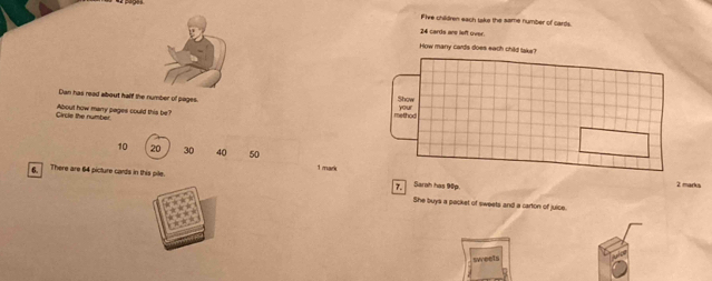 Fire children each tsks the same number of cards
24 cards are left over. 
How many cards does each child take? 
Dan has read about half the number of pages. 
Show 
Circle the number About how many pages could this be? method your
10 20 30 40 50 1 mark 
There are 64 picture cards in this pile. 7. Sarah has 90p
2 marks 
She buys a packet of sweets and a carton of juice. 
swreets