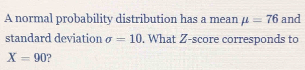 A normal probability distribution has a mean mu =76 and 
standard deviation sigma =10. What Z-score corresponds to
X=90 ?