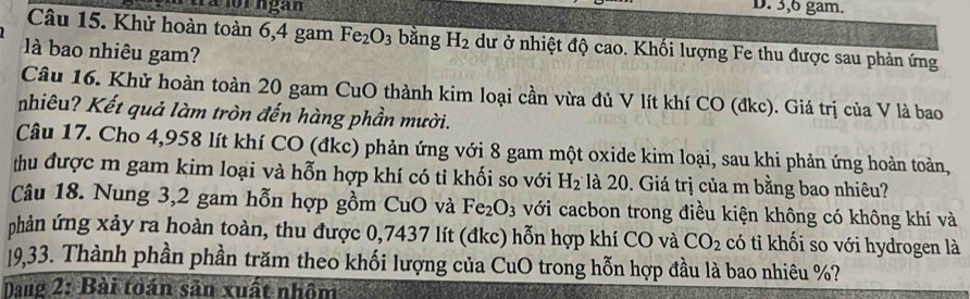 3, 6 gam. 
Câu 15. Khử hoàn toàn 6, 4 gam Fe_2O_3 bằng H_2 dư ở nhiệt độ cao. Khối lượng Fe thu được sau phản ứng 
llà bao nhiêu gam? 
Câu 16. Khử hoàn toàn 20 gam CuO thành kim loại cần vừa đủ V lít khí CO (đkc). Giá trị của V là bao 
nhiêu? Kết quả làm tròn đến hàng phần mười. 
Câu 17. Cho 4,958 lít khí CO (đkc) phản ứng với 8 gam một oxide kim loại, sau khi phản ứng hoàn toàn, 
thu được m gam kim loại và hỗn hợp khí có tỉ khối so với H_2 là 20. Giá trị của m bằng bao nhiêu? 
Câu 18. Nung 3, 2 gam hỗn hợp gồm CuO à Fe_2O_3 với cacbon trong điều kiện không có không khí và 
phản ứng xảy ra hoàn toàn, thu được 0,7437 lít (đkc) hỗn hợp khí CO và CO_2 có tỉ khối so với hydrogen là 
19,33. Thành phần phần trăm theo khối lượng của CuO trong hỗn hợp đầu là bao nhiêu %? 
Dang 2: Bài toán sản xuất nhôm