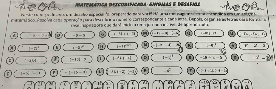 matemática descodificada: Enigmas e desafios
Neste começo de ano, um desafio especial foi preparado para você! Há uma mensagem secreta escondida em um enigma
matemático. Resolva cada operação para descobrir o número correspondente a cada letra. Depois, organize as letras para formar a
frase inspiradora que dará início a uma jornada incrível de aprendizado.
A (-5)-6- D -6-3 G -(+5)+(-6) M (-12-3):(-5) Q (-81):27 U (-7).(+3).(-1)
A (-2)^3 E (-5)^2 H (-1)^2024 N -(-21-4)-25 R (-6)^2 N 19-21-3
C (-3).4 e (-16):8 (-6).(+4) 0 (-4)^3 s -18+3-5 -9^2-
(-5).(-2) F -(-15-3) L -3).(+2).(-1) P -4^2 T (-3+1).(-4-3)
-3 21 . 25 D 25 -20) -14 25^(-1) 0 -5-64-12 beginarrayr -14 +endarray beginarrayr 25encloselongdiv 1endarray beginarrayr 0 Nendarray beginarrayr 0 1endarray beginarrayr -1 Aendarray