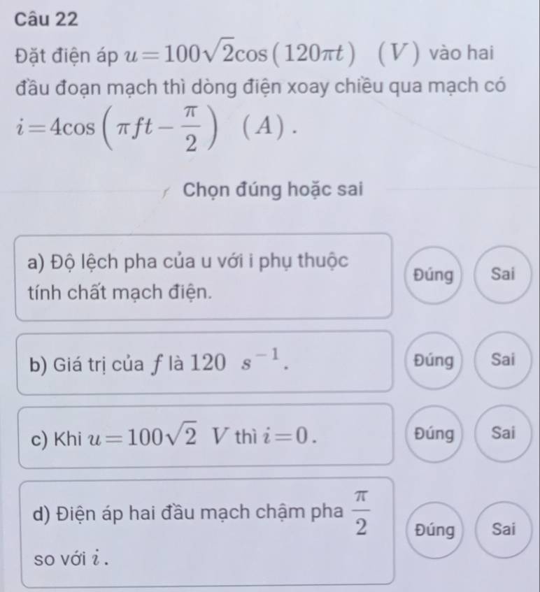 Đặt điện áp u=100sqrt(2)cos (120π t) (V) vào hai
đầu đoạn mạch thì dòng điện xoay chiều qua mạch có
i=4cos (π ft- π /2 ) (A ).
Chọn đúng hoặc sai
a) Độ lệch pha của u với i phụ thuộc Đúng Sai
tính chất mạch điện.
b) Giá trị của ƒ là 120s^(-1). Đúng Sai
c) Khi u=100sqrt(2) I 7 thì i=0. Đúng Sai
d) Điện áp hai đầu mạch chậm pha  π /2  Đúng Sai
so với i .