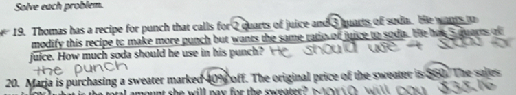 Solve each problem. 
19. Thomas has a recipe for punch that calls for 2 quarts of juice and 3 quarts of soda. He wants to 
modify this recipe to make more punch but wants the same ratio of juice to soda. He has 5 quarts of 
juice. How much soda should he use in his punch? 
20. Marja is purchasing a sweater marked 10% off. The original price of the sweater is 560. The sales 
amount she will pay for the sweater .