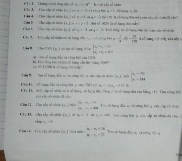 Cầu 2. Chứng minh rằng dây số v_n=(-3)^3n+1 là một cấp số nhân.
Câu 3. Cho cấp số nhân (x_0) có u_1=-2 và cōng bội q=3. Số hạng u: lá
Cău 4. Cho cấp số nhàn (v_,) có x_1=3 và q=-2 Số 192 là số hạng thứ mẫy của cấp số nhân đã cho
Câu 5. Cho cấp số nhân (x_2):alpha _1=1,q=2. Hội số 1024 là số hạng thứ mấy?
Câm 6, Cho cấp số nhân (alpha _⊥ ) có n_1=-3 và q=-2. Tinh tổng 10 số hạng đầu tiên của cấp số nhân
Câu 7. Cho cấp số nhân có số hạng đầu n=-2 công bội q= 3/4 · sd- 81/128  là số hạng thứ mẫy của cấp 
Câu 8. Cho CSN (u,) có các số hạng thỏa: beginarrayl u_1+u_3=51 u_2+u_5=102endarray.
a). Tim số hạng đầu và công bội củn CSN.
c). Số 12288 là số hạng thứ máy? b). Hội tổng bao nhiêu số hạng đầu tiên bằng 3069?
Cầu 9. Tìm số hạng đầu sự và công bội φ của cấp số nhân (=_ ) 1, biểt beginarrayl x_1=192 x_1=184°endarray.
Câu H0. Số hạng đầu và công bội ợ của CSN x(n,w_0=-5,|x|-135 là
Cầu 1I, Một cấp số nhân có 6 số hạng, số hạng đầu bằng 2 và số hạng thứ sáu bằng 486. Tim công bội
cũn cấp số nhân đã cào.
Cầu 12, Cho cấp số nhân (ω_ ) biệt beginarrayl a_4-a_3=54 a_1-a_3=108endarray.. Tim số hạng đầu a, và công bội φ của cấp số nhân
Câu 13. Cho cấp số nhân (x_,) có u_2=-6 và n_1=-480 Tim công bội q của cấp số nhân đã cho, b
rầng u_1>0.
Cầu 14. Cho cấp số nhân (v,) thóa măn beginarrayl u_n-u_1=36 u_n-u_2=72endarray.. Tim số hạng đầu n, và công bội q
To