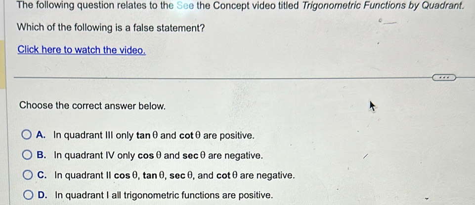 The following question relates to the See the Concept video titled Trigonometric Functions by Quadrant.
Which of the following is a false statement?
Click here to watch the video.
Choose the correct answer below.
A. In quadrant III only tan θ and cot θ are positive.
B. In quadrant IV only cos θ and sec θ are negative.
C. In quadrant || cos θ , tan θ , sec θ , and cot θ are negative.
D. In quadrant I all trigonometric functions are positive.