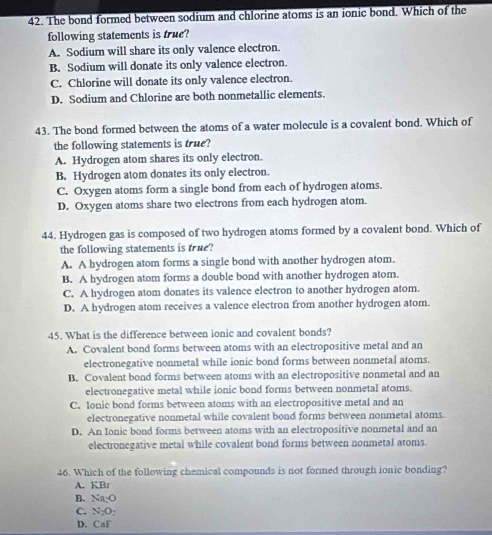 The bond formed between sodium and chlorine atoms is an ionic bond. Which of the
following statements is true?
A. Sodium will share its only valence electron.
B. Sodium will donate its only valence electron.
C. Chlorine will donate its only valence electron.
D. Sodium and Chlorine are both nonmetallic elements.
43. The bond formed between the atoms of a water molecule is a covalent bond. Which of
the following statements is true?
A. Hydrogen atom shares its only electron.
B. Hydrogen atom donates its only electron.
C. Oxygen atoms form a single bond from each of hydrogen atoms.
D. Oxygen atoms share two electrons from each hydrogen atom.
44. Hydrogen gas is composed of two hydrogen atoms formed by a covalent bond. Which of
the following statements is true?
A. A hydrogen atom forms a single bond with another hydrogen atom.
B. A hydrogen atom forms a double bond with another hydrogen atom.
C. A hydrogen atom donates its valence electron to another hydrogen atom.
D. A hydrogen atom receives a valence electron from another hydrogen atom.
45. What is the difference between ionic and covalent bonds?
A. Covalent bond forms between atoms with an electropositive metal and an
electronegative nonmetal while ionic bond forms between nonmetal atoms.
B. Covalent bond forms between atoms with an electropositive nonmetal and an
electronegative metal while ionic bond forms between nonmetal atoms.
C. Ionic bond forms between atoms with an electropositive metal and an
electronegative nonmetal while covalent bond forms between nonmetal atoms.
D. An Ionic bond forms between atoms with an electropositive nonmetal and an
electronegative metal while covalent bond forms between nonmetal atoms.
46. Which of the following chemical compounds is not formed through ionic bonding?
A. KBr
B. Na:O
C. N_2O_2
D. CaF