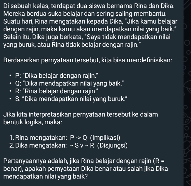 Di sebuah kelas, terdapat dua siswa bernama Rina dan Dika. 
Mereka berdua suka belajar dan sering saling membantu. 
Suatu hari, Rina mengatakan kepada Dika, “Jika kamu belajar 
dengan rajin, maka kamu akan mendapatkan nilai yang baik.” 
Selain itu, Dika juga berkata, “Saya tidak mendapatkan nilai 
yang buruk, atau Rina tidak belajar dengan rajin.” 
Berdasarkan pernyataan tersebut, kita bisa mendefinisikan:
P : “Dika belajar dengan rajin.”
Q : “Dika mendapatkan nilai yang baik.” 
R: “Rina belajar dengan rajin.” 
S: “Dika mendapatkan nilai yang buruk.” 
Jika kita interpretasikan pernyataan tersebut ke dalam 
bentuk logika, maka: 
1. Rina mengatakan: Pto Q (Implikasi) 
2. Dika mengatakan: neg Svee neg R (Disjungsi) 
Pertanyaannya adalah, jika Rina belajar dengan rajin (R=
benar), apakah pernyataan Dika benar atau salah jika Dika 
mendapatkan nilai yang baik?