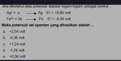 Jika diketahui data potensial standar logam-logam sebagai berikut :
Ag^++eto AgE°=+0,80volt
Fe^(2+)+2eto FeE°=-0,44volt
Maka potensial sel spontan yang dihasilkan adalah ...
a. +2,04 volt
b. -0,36 volt
c. +1,24 volt
d. -1,24 volt
e. +0,36 volt