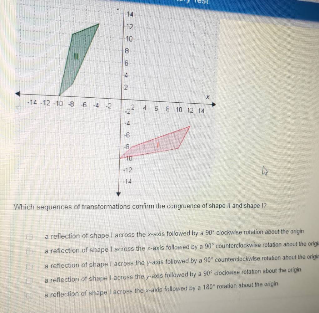 CSt
a reflection of shape I across the x-axis followed by a 90° clockwise rotation about the origin
a reflection of shape I across the x-axis followed by a 90° counterclockwise rotation about the origi
a reflection of shape I across the y-axis followed by a 90° counterclockwise rotation about the origir
a reflection of shape I across the y-axis followed by a 90° clockwise rotation about the origin
a reflection of shape I across the x-axis followed by a 180° rotation about the origin