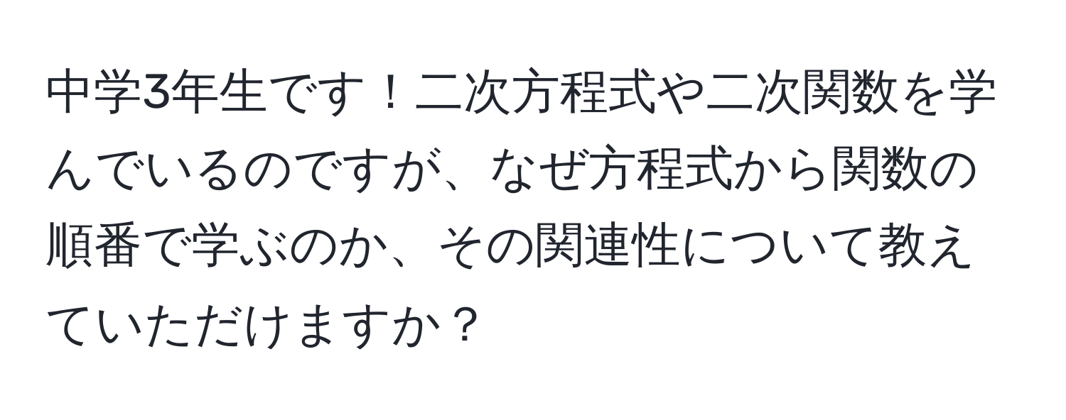 中学3年生です！二次方程式や二次関数を学んでいるのですが、なぜ方程式から関数の順番で学ぶのか、その関連性について教えていただけますか？