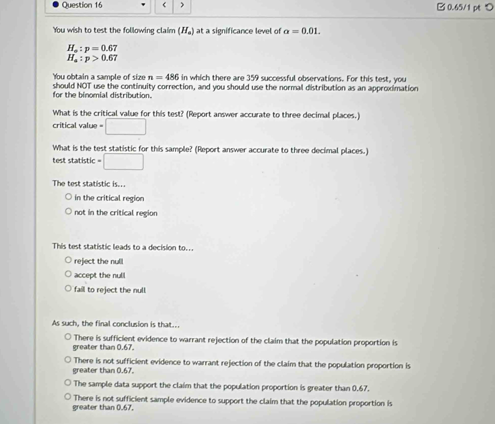 < > 0.65/1 pt つ
You wish to test the following claim (H_a) at a significance level of alpha =0.01.
H_o:p=0.67
H_a:p>0.67
You obtain a sample of size n=486 in which there are 359 successful observations. For this test, you
should NOT use the continuity correction, and you should use the normal distribution as an approximation
for the binomial distribution.
What is the critical value for this test? (Report answer accurate to three decimal places.)
critical value =□
What is the test statistic for this sample? (Report answer accurate to three decimal places.)
test statistic =□
The test statistic is...
in the critical region
not in the critical region
This test statistic leads to a decision to...
reject the null
accept the null
fail to reject the null
As such, the final conclusion is that...
There is sufficient evidence to warrant rejection of the claim that the population proportion is
greater than 0.67.
There is not sufficient evidence to warrant rejection of the claim that the population proportion is
greater than 0.67.
The sample data support the claim that the population proportion is greater than 0.67.
There is not sufficient sample evidence to support the claim that the population proportion is
greater than 0.67.