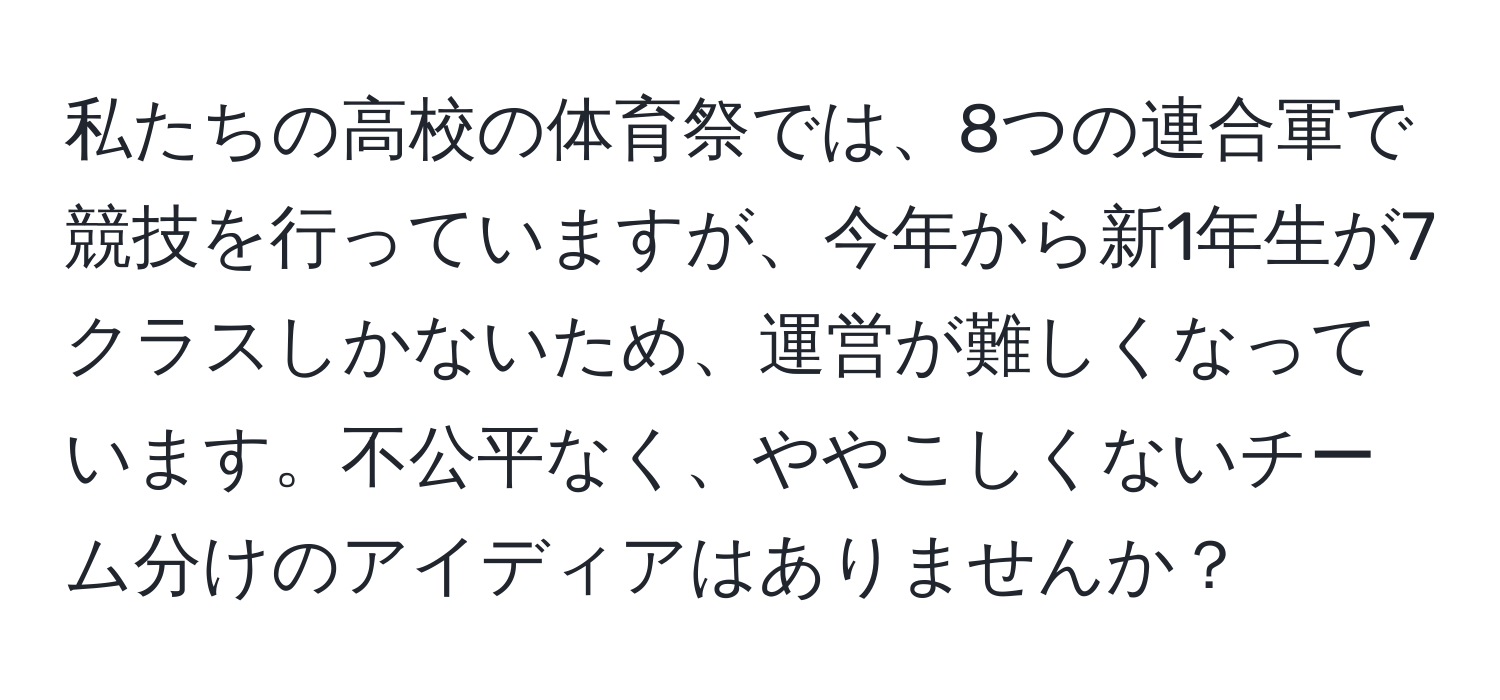 私たちの高校の体育祭では、8つの連合軍で競技を行っていますが、今年から新1年生が7クラスしかないため、運営が難しくなっています。不公平なく、ややこしくないチーム分けのアイディアはありませんか？