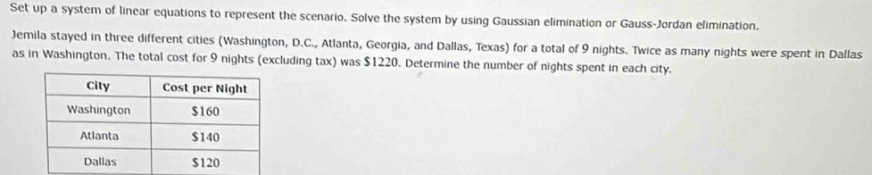 Set up a system of linear equations to represent the scenario. Solve the system by using Gaussian elimination or Gauss-Jordan elimination. 
Jemila stayed in three different cities (Washington, D.C., Atlanta, Georgia, and Dallas, Texas) for a total of 9 nights. Twice as many nights were spent in Dallas 
as in Washington. The total cost for 9 nights (excluding tax) was $1220, Determine the number of nights spent in each city.