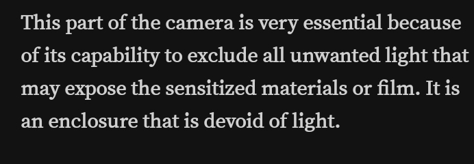 This part of the camera is very essential because 
of its capability to exclude all unwanted light that 
may expose the sensitized materials or film. It is 
an enclosure that is devoid of light.