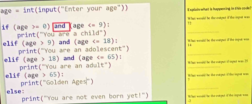 age = int(input("Enter your age")) Explain what is happening in this code? 
What would be the output if the input was 
_ 
if age =θ ) and age : 72 
print("You are a child") 
elif (age > 9) and (age : What would be the output if the input was 
print("You are an adolescent") 
14 
elif (age 18) and (age : 
_ 
print("You are an adult") _What would be the output if input was 25
elif (age>65) : 
What would be the output if the input was 
print("Golden Ages") 
7 
else: 
_ 
print("You are not even born yet!") What would be the output if the input was
-2