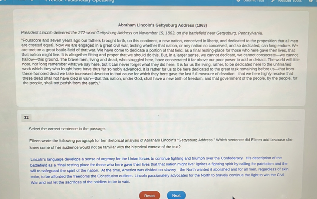 Abraham Lincoln's Gettysburg Address (1863)
President Lincoln delivered the 272-word Gettysburg Address on November 19, 1863, on the battlefield near Gettysburg, Pennsylvania.
"Fourscore and seven years ago our fathers brought forth, on this continent, a new nation, conceived in liberty, and dedicated to the proposition that all men
are created equal. Now we are engaged in a great civil war, testing whether that nation, or any nation so conceived, and so dedicated, can long endure. We
are met on a great battle-field of that war. We have come to dedicate a portion of that field, as a final resting-place for those who here gave their lives, that
that nation might live. It is altogether fitting and proper that we should do this. But, in a larger sense, we cannot dedicate, we cannot consecrate—we cannot
hallow—this ground. The brave men, living and dead, who struggled here, have consecrated it far above our poor power to add or detract. The world will little
note, nor long remember what we say here, but it can never forget what they did here. It is for us the living, rather, to be dedicated here to the unfinished
work which they who fought here have thus far so nobly advanced. It is rather for us to be here dedicated to the great task remaining before us—that from
these honored dead we take increased devotion to that cause for which they here gave the last full measure of devotion—that we here highly resolve that
these dead shall not have died in vain—that this nation, under God, shall have a new birth of freedom, and that government of the people, by the people, for
the people, shall not perish from the earth."
32
Select the correct sentence in the passage.
Eileen wrote the following paragraph for her rhetorical analysis of Abraham Lincoln's ''Gettysburg Address." Which sentence did Eileen add because she
knew some of her audience would not be familiar with the historical context of the text?
Lincoln's language develops a sense of urgency for the Union forces to continue fighting and triumph over the Confederacy. His description of the
battlefield as a "final resting place for those who here gave their lives that that nation might live" ignites a fighting spirit by calling for patriotism and the
will to safeguard the spirit of the nation. At the time, America was divided on slavery—the North wanted it abolished and for all men, regardless of skin
color, to be afforded the freedoms the Constitution outlines. Lincoln passionately advocates for the North to bravely continue the fight to win the Civil
War and not let the sacrifices of the soldiers to be in vain.
Reset Next