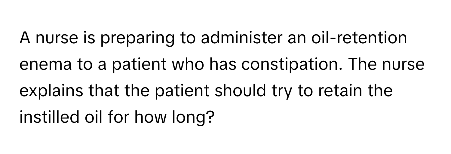 A nurse is preparing to administer an oil-retention enema to a patient who has constipation. The nurse explains that the patient should try to retain the instilled oil for how long?