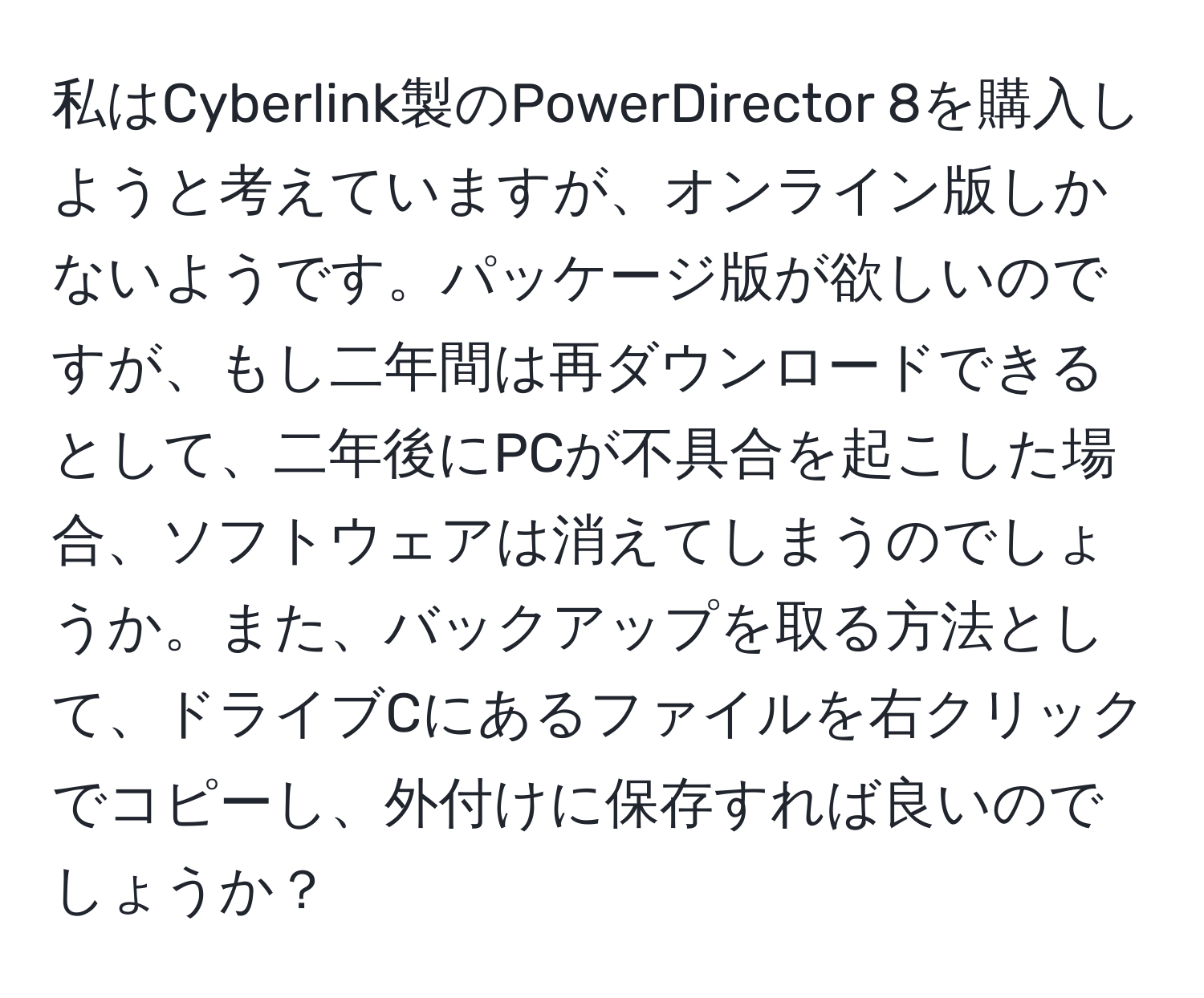 私はCyberlink製のPowerDirector 8を購入しようと考えていますが、オンライン版しかないようです。パッケージ版が欲しいのですが、もし二年間は再ダウンロードできるとして、二年後にPCが不具合を起こした場合、ソフトウェアは消えてしまうのでしょうか。また、バックアップを取る方法として、ドライブCにあるファイルを右クリックでコピーし、外付けに保存すれば良いのでしょうか？