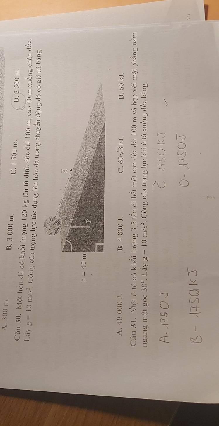 A. 300 m. B. 3 000 m. C. 1 500 m.
D. 2 500 m.
Câu 30. Một hòn đá có khối lượng 120 kg lăn từ đỉnh dốc dài 100 m, cao 40 m xuống chân đốc.
Lấy g=10m/s^2. Công của trọng lực tác dụng lên hòn đá trong chuyển động đó có giá trị bằng
A. 48 000 J. B. 4 800 J. C. 60sqrt(3)kJ. D. 60 kJ.
Câu 31. Một ô tô có khối lượng 3,5 tấn đi hết một con dốc dài 100 m và hợp với mặt phẳng nằm
ngang một góc 30° * Lấy g=10m/s^2.  Công của trọng lực khi ô tô xuống đốc bằng
17