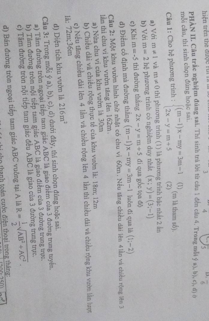 hiện trên thể được rúi là 1
3
4 overline S D. overline 6
PHÀN II. Câu trắc nghiệm đúng sai. Thí sinh trả lời từ câu 1 đến câu 4. Trong mỗi ý a), b), c), d) ở
mỗi câu, thí sinh chọn đúng hoặc sai.
Câu 1: Cho hệ phương trình : beginarrayl (m-1)x-my=3m-1 2x-y=m+5endarray. (2) (1) (m là tham số).
a) Với m!= 1 và m!= 0 thì phương trình (1) là phương trình bậc nhất 2 ẩn
b) Với m=2 hệ phương trình có nghiệm duy nhất (x;y)=(3;-1)
c) Khi m=-5 thì đường thẳng 2x-y=m+5 đi qua gốc tọa độ
d) Điểm cố định mà đường thắng (m-1)x-my=3m-1 luôn đi qua là (1;-2)
Câu 2: Một khu vườn hình chữ nhật có chu vi 60m. Nếu tăng chiều dài lên 4lần và chiều rộng lên 3
lần thì chu vi khu vườn tăng lên 162m.
a) Nửa chu vi của khu vườn là 30m
b) Chiều dài và chiều rộng thực tế của khu vườn là: 18m; 12m
c) Nếu tăng chiều dài lên 4 lần và chiều rộng lên 4 lần thì chiều dài và chiều rộng khu vườn lần lượt
là: 72m;36m
d) Diện tích khu vườn là 216m^2
Câu 3: Trong mỗi ý a), b), c), d) dưới đây, thí sinh chọn đúng hoặc sai.
a) Tâm đường tròn ngoại tiếp tam giác ABC là giao điểm của 3 đường trung tuyến.
b) Tâm đường tròn nội tiếp tam giác ABC là giao điểm của 3 đường trung trực.
c) Tâm đường tròn nội tiếp tam giác đều ABC là giao của 3 đường trung trực.
d) Bán đường tròn ngoại tiếp tam giác ABC vuông tại A là R= 1/2 sqrt(AB^2+AC^2).
c thanh toán cước điện thoại trong tháng:
50)