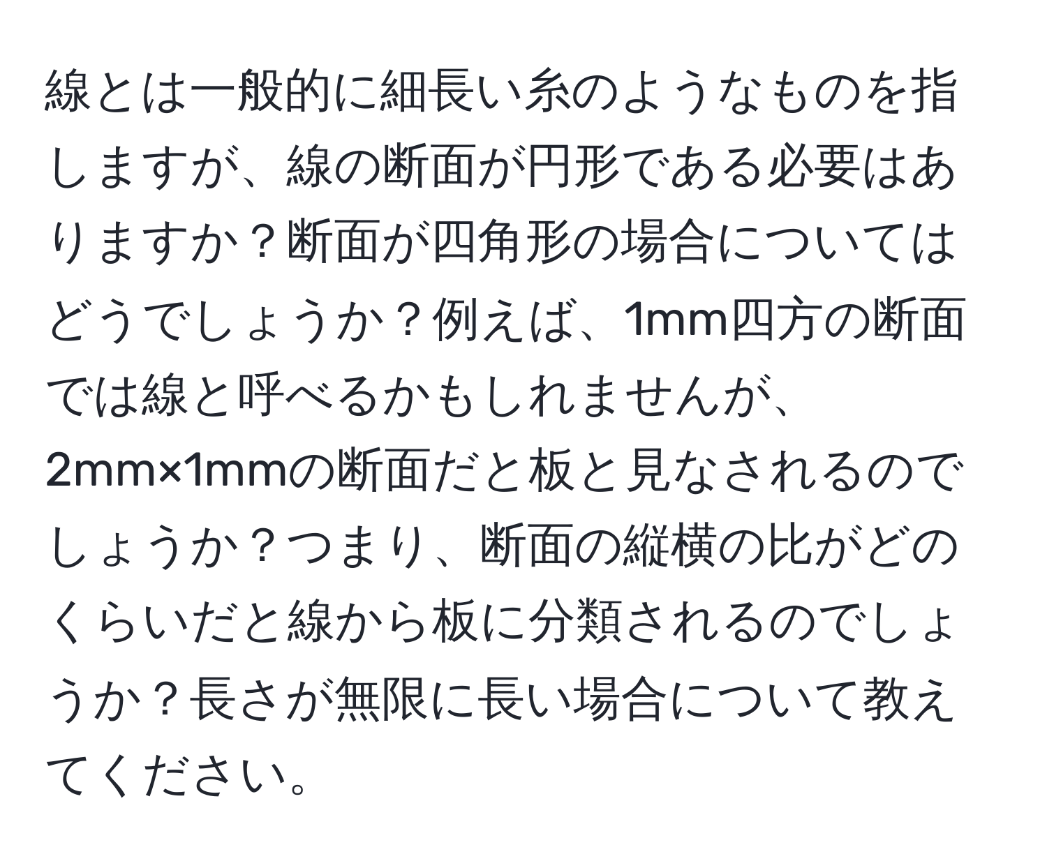 線とは一般的に細長い糸のようなものを指しますが、線の断面が円形である必要はありますか？断面が四角形の場合についてはどうでしょうか？例えば、1mm四方の断面では線と呼べるかもしれませんが、2mm×1mmの断面だと板と見なされるのでしょうか？つまり、断面の縦横の比がどのくらいだと線から板に分類されるのでしょうか？長さが無限に長い場合について教えてください。