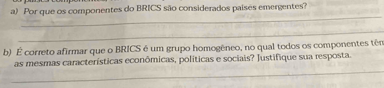 Por que os componentes do BRICS são considerados países emergentes? 
_ 
_ 
b) É correto afirmar que o BRICS é um grupo homogêneo, no qual todos os componentes têm 
_ 
as mesmas características econômicas, políticas e sociais? Justifique sua resposta.